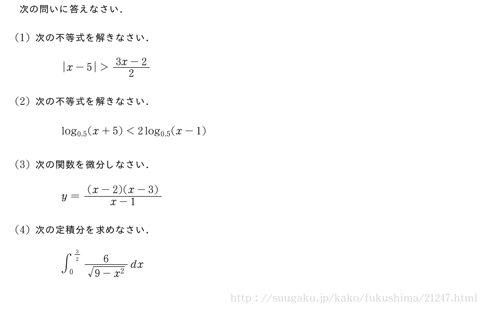 次の問いに答えなさい．(1)次の不等式を解きなさい．|x-5|＞\frac{3x-2}{2}(2)次の不等式を解きなさい．log_{0.5}(x+5)＜2log_{0.5}(x-1)(3)次の関数を微分しなさい．y=\frac{(x-2)(x-3)}{x-1}(4)次の定積分を求めなさい．∫_0^{3/2}\frac{6}{\sqrt{9-x^2}}dx