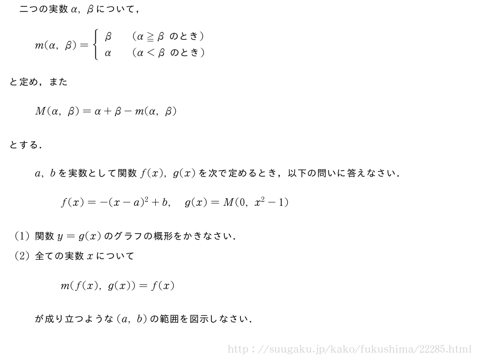 二つの実数α,βについて，m(α,β)={\begin{array}{lcl}β&&(α≧β　のとき　)\α&&(α＜β　のとき　)\end{array}.と定め，またM(α,β)=α+β-m(α,β)とする．a,bを実数として関数f(x),g(x)を次で定めるとき，以下の問いに答えなさい．f(x)=-(x-a)^2+b,g(x)=M(0,x^2-1)(1)関数y=g(x)のグラフの概形をかきなさい．(2)全ての実数xについてm(f(x),g(x))=f(x)が成り立つような(a,b)の範囲を図示しなさい．