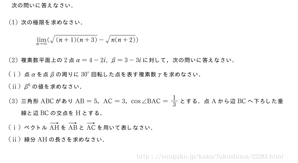 次の問いに答えなさい．(1)次の極限を求めなさい．\lim_{n→∞}(\sqrt{(n+1)(n+3)}-\sqrt{n(n+2)})(2)複素数平面上の2点α=4-2i,β=3-3iに対して，次の問いに答えなさい．(i)点αを点βの周りに{30}°回転した点を表す複素数γを求めなさい．(ii)β^6の値を求めなさい．(3)三角形ABCがありAB=5，AC=3，cos∠BAC=1/3とする．点Aから辺BCへ下ろした垂線と辺BCの交点をHとする．(i)ベクトルベクトルAHをベクトルABとベクトルACを用いて表しなさい．(ii)線分AHの長さを求めなさい．