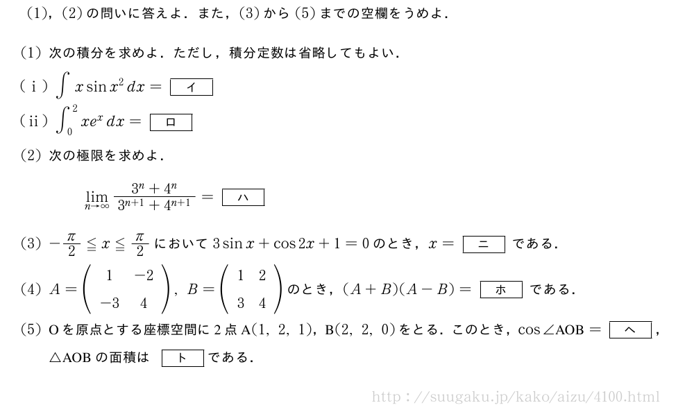 (1)，(2)の問いに答えよ．また，(3)から(5)までの空欄をうめよ．(1)次の積分を求めよ．ただし，積分定数は省略してもよい．(i)∫xsinx^2dx=[イ](ii)∫_0^2xe^xdx=[ロ](2)次の極限を求めよ．\lim_{n→∞}\frac{3^n+4^n}{3^{n+1}+4^{n+1}}=[ハ](3)-π/2≦x≦π/2において3sinx+cos2x+1=0のとき，x=[ニ]である．(4)A=(\begin{array}{cc}1&-2\-3&4\end{array}),B=(\begin{array}{cc}1&2\3&4\end{array})のとき，(A+B)(A-B)=[ホ]である．(5)Oを原点とする座標空間に2点A(1,2,1)，B(2,2,0)をとる．このとき，cos∠　AOB　=[ヘ]，△AOBの面積は[ト]である．