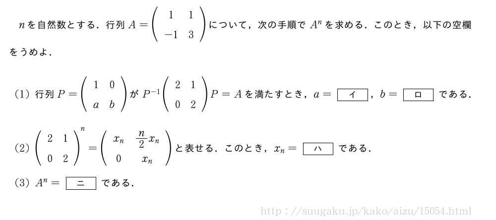 nを自然数とする．行列A=(\begin{array}{cc}1&1\-1&3\end{array})について，次の手順でA^nを求める．このとき，以下の空欄をうめよ．(1)行列P=(\begin{array}{cc}1&0\a&b\end{array})がP^{-1}(\begin{array}{cc}2&1\0&2\end{array})P=Aを満たすとき，a=[イ]，b=[ロ]である．(2)(\begin{array}{cc}2&1\0&2\end{array})^n=(\begin{array}{cc}x_n&n/2x_n\0&x_n\end{array})と表せる．このとき，x_n=[ハ]である．(3)A^n=[ニ]である．