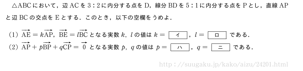 △ABCにおいて，辺ACを3:2に内分する点をD，線分BDを5:1に内分する点をPとし，直線APと辺BCの交点をEとする．このとき，以下の空欄をうめよ．(1)ベクトルAE=kベクトルAP，ベクトルBE=lベクトルBCとなる実数k,lの値はk=[\bfイ]，l=[\bfロ]である．(2)ベクトルAP+pベクトルBP+qベクトルCP=ベクトル0となる実数p,qの値はp=[\bfハ]，q=[\bfニ]である．