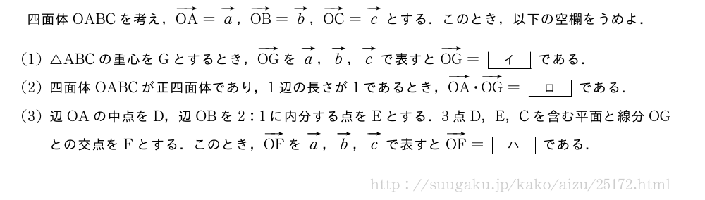 四面体OABCを考え，ベクトルOA=ベクトルa，ベクトルOB=ベクトルb，ベクトルOC=ベクトルcとする．このとき，以下の空欄をうめよ．(1)△ABCの重心をGとするとき，ベクトルOGをベクトルa，ベクトルb，ベクトルcで表すとベクトルOG=[\bfイ]である．(2)四面体OABCが正四面体であり，1辺の長さが1であるとき，ベクトルOA・ベクトルOG=[\bfロ]である．(3)辺OAの中点をD，辺OBを2:1に内分する点をEとする．3点D，E，Cを含む平面と線分OGとの交点をFとする．このとき，ベクトルOFをベクトルa，ベクトルb，ベクトルcで表すとベクトルOF=[\bfハ]である．