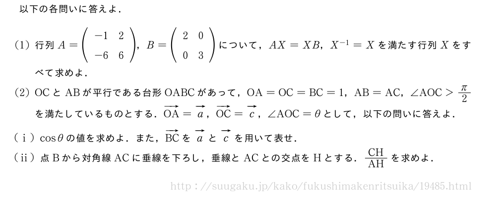 以下の各問いに答えよ．(1)行列A=(\begin{array}{cc}-1&2\-6&6\end{array})，B=(\begin{array}{cc}2&0\0&3\end{array})について，AX=XB，X^{-1}=Xを満たす行列Xをすべて求めよ．(2)OCとABが平行である台形OABCがあって，OA=OC=BC=1，AB=AC，∠AOC＞π/2を満たしているものとする．ベクトルOA=ベクトルa，ベクトルOC=ベクトルc，∠AOC=θとして，以下の問いに答えよ．(i)cosθの値を求めよ．また，ベクトルBCをベクトルaとベクトルcを用いて表せ．(ii)点Bから対角線ACに垂線を下ろし，垂線とACとの交点をHとする．CH/AHを求めよ．
