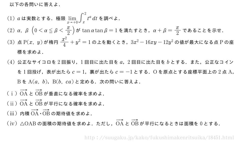 以下の各問いに答えよ．(1)aは実数とする．極限\lim_{x→+0}∫_x^2t^adtを調べよ．(2)α,β(0＜α≦β＜π/2)がtanαtanβ=1を満たすとき，α+β=π/2であることを示せ．(3)点P(x,y)が楕円\frac{x^2}{4}+y^2=1の上を動くとき，3x^2-16xy-12y^2の値が最大になる点Pの座標を求めよ．(4)公正なサイコロを2回振り，1回目に出た目をa，2回目に出た目をbとする．また，公正なコインを1回投げ，表が出たらc=1，裏が出たらc=-1とする．Oを原点とする座標平面上の2点A，BをA(a,b)，B(b,ca)と定める．次の問いに答えよ．(i)ベクトルOAとベクトルOBが垂直になる確率を求めよ．(ii)ベクトルOAとベクトルOBが平行になる確率を求めよ．(iii)内積ベクトルOA・ベクトルOBの期待値を求めよ．\mon[\tokeishi]△OABの面積の期待値を求めよ．ただし，ベクトルOAとベクトルOBが平行になるときは面積を0とする．