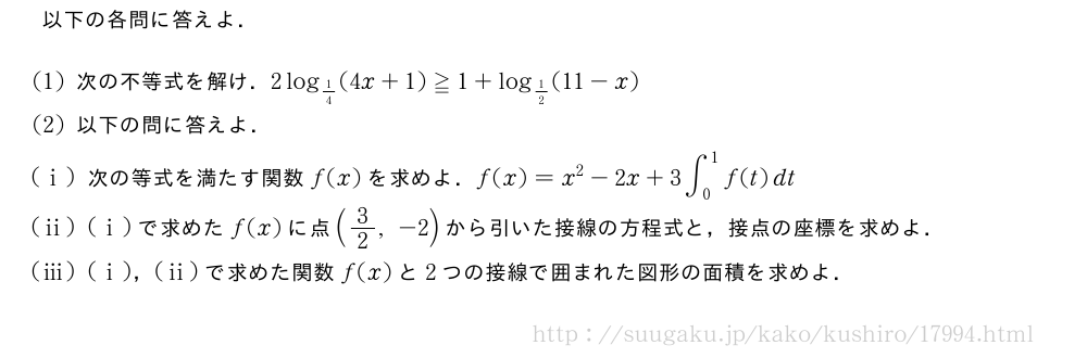 以下の各問に答えよ．(1)次の不等式を解け．2log_{1/4}(4x+1)≧1+log_{1/2}(11-x)(2)以下の問に答えよ．(i)次の等式を満たす関数f(x)を求めよ．f(x)=x^2-2x+3∫_0^1f(t)dt(ii)(i)で求めたf(x)に点(3/2,-2)から引いた接線の方程式と，接点の座標を求めよ．(iii)(i)，(ii)で求めた関数f(x)と2つの接線で囲まれた図形の面積を求めよ．