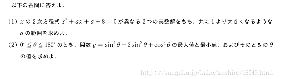 以下の各問に答えよ．(1)xの2次方程式x^2+ax+a+8=0が異なる2つの実数解をもち，共に1より大きくなるようなaの範囲を求めよ．(2){0}^{\circ}≦θ≦{180}^{\circ}のとき，関数y=sin^4θ-2sin^2θ+cos^4θの最大値と最小値，およびそのときのθの値を求めよ．
