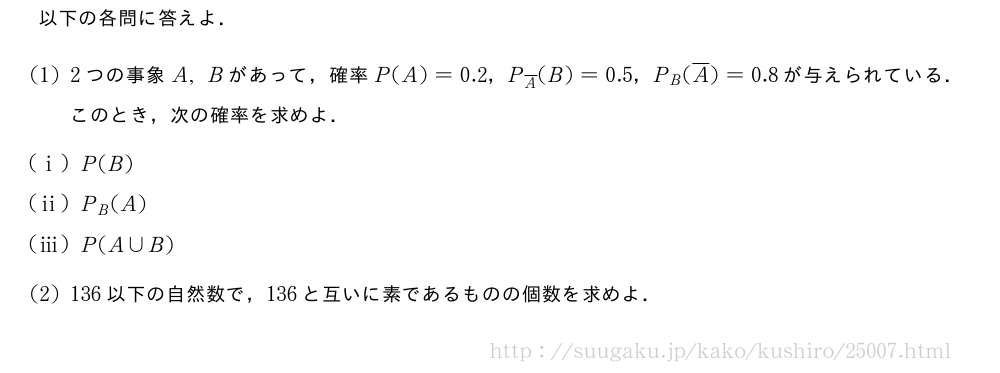 以下の各問に答えよ．(1)2つの事象A,Bがあって，確率P(A)=0.2，P_{\overline{A}}(B)=0.5，P_B(\overline{A})=0.8が与えられている．このとき，次の確率を求めよ．(i)P(B)(ii)P_B(A)(iii)P(A∪B)(2)136以下の自然数で，136と互いに素であるものの個数を求めよ．