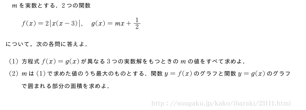 mを実数とする．2つの関数f(x)=2|x(x-3)|,g(x)=mx+1/2について，次の各問に答えよ．(1)方程式f(x)=g(x)が異なる3つの実数解をもつときのmの値をすべて求めよ．(2)mは(1)で求めた値のうち最大のものとする．関数y=f(x)のグラフと関数y=g(x)のグラフで囲まれる部分の面積を求めよ．