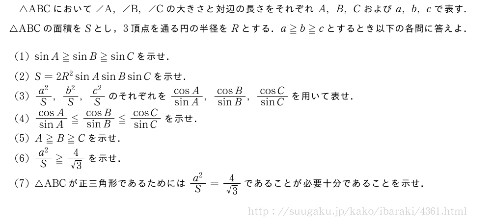 △ABCにおいて∠A,∠B,∠Cの大きさと対辺の長さをそれぞれA,B,Cおよびa,b,cで表す．△ABCの面積をSとし，3頂点を通る円の半径をRとする．a≧b≧cとするとき以下の各問に答えよ．(1)sinA≧sinB≧sinCを示せ．(2)S=2R^2sinAsinBsinCを示せ．(3)\frac{a^2}{S},\frac{b^2}{S},\frac{c^2}{S}のそれぞれを\frac{cosA}{sinA},\frac{cosB}{sinB},\frac{cosC}{sinC}を用いて表せ．(4)\frac{cosA}{sinA}≦\frac{cosB}{sinB}≦\frac{cosC}{sinC}を示せ．(5)A≧B≧Cを示せ．\mon\frac{a^2}{S}≧\frac{4}{√3}を示せ．\mon△ABCが正三角形であるためには\frac{a^2}{S}=\frac{4}{√3}であることが必要十分であることを示せ．