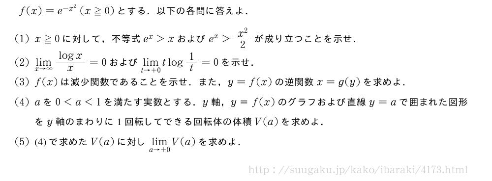 f(x)=e^{-x^2}(x≧0)とする．以下の各問に答えよ．(1)x≧0に対して，不等式e^x＞xおよびe^x＞\frac{x^2}{2}が成り立つことを示せ．(2)\lim_{x→∞}\frac{logx}{x}=0および\lim_{t→+0}tlog1/t=0を示せ．(3)f(x)は減少関数であることを示せ．また，y=f(x)の逆関数x=g(y)を求めよ．(4)aを0＜a＜1を満たす実数とする．y軸，y＝f(x)のグラフおよび直線y=aで囲まれた図形をy軸のまわりに1回転してできる回転体の体積V(a)を求めよ．(5)(4)で求めたV(a)に対し\lim_{a→+0}V(a)を求めよ．