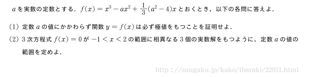 aを実数の定数とする．f(x)=x^3-ax^2+1/3(a^2-4)xとおくとき，以下の各問に答えよ．(1)定数aの値にかかわらず関数y=f(x)は必ず極値をもつことを証明せよ．(2)3次方程式f(x)=0が-1＜x＜2の範囲に相異なる3個の実数解をもつように，定数aの値の範囲を定めよ．