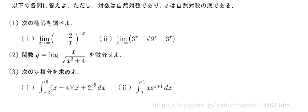 以下の各問に答えよ．ただし，対数は自然対数であり，eは自然対数の底である．(1)次の極限を調べよ．(i)\lim_{x→∞}(1-2/x)^{-x}\qquad(ii)\lim_{x→∞}(3^x-\sqrt{9^x-3^x})(2)関数y=log\frac{x}{\sqrt{x^2+4}}を微分せよ．(3)次の定積分を求めよ．(i)∫_{-2}^0(x-4){(x+2)}^5dx\qquad(ii)∫_0^1xe^{x+1}dx