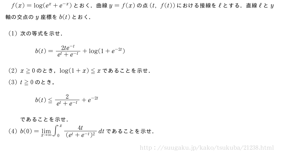 f(x)=log(e^x+e^{-x})とおく．曲線y=f(x)の点(t,f(t))における接線をℓとする．直線ℓとy軸の交点のy座標をb(t)とおく．(1)次の等式を示せ．b(t)=\frac{2te^{-t}}{e^t+e^{-t}}+log(1+e^{-2t})(2)x≧0のとき，log(1+x)≦xであることを示せ．(3)t≧0のとき，b(t)≦\frac{2}{e^t+e^{-t}}+e^{-2t}であることを示せ．(4)b(0)=\lim_{x→∞}∫_0^x\frac{4t}{(e^t+e^{-t})^2}dtであることを示せ．