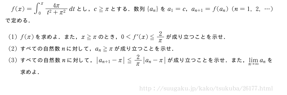 f(x)=∫_0^x\frac{4π}{t^2+π^2}dtとし，c≧πとする．数列{a_n}をa_1=c，a_{n+1}=f(a_n)(n=1,2,・・・)で定める．(1)f(π)を求めよ．また，x≧πのとき，0＜f´(x)≦2/πが成り立つことを示せ．(2)すべての自然数nに対して，a_n≧πが成り立つことを示せ．(3)すべての自然数nに対して，|a_{n+1|-π}≦2/π|a_n-π|が成り立つことを示せ．また，\lim_{n→∞}a_nを求めよ．