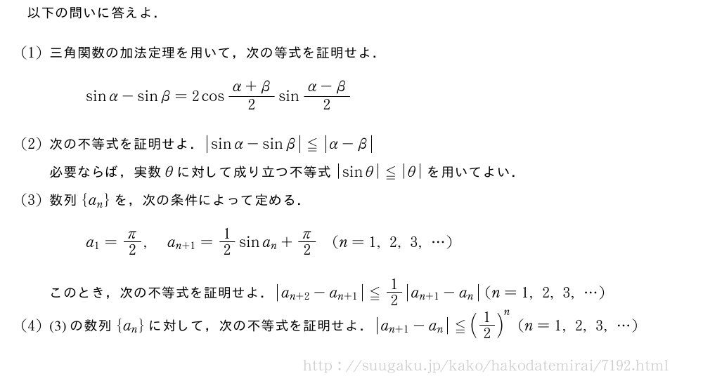 以下の問いに答えよ．(1)三角関数の加法定理を用いて，次の等式を証明せよ．sinα-sinβ=2cos\frac{α+β}{2}sin\frac{α-β}{2}(2)次の不等式を証明せよ．|sinα-sinβ|≦|α-β|\\必要ならば，実数θに対して成り立つ不等式|sinθ|≦|θ|を用いてよい．(3)数列{a_n}を，次の条件によって定める．a_1=π/2,a_{n+1}=1/2sina_n+π/2(n=1,2,3,・・・)このとき，次の不等式を証明せよ．|a_{n+2|-a_{n+1}}≦1/2|a_{n+1|-a_n}(n=1,2,3,・・・)(4)(3)の数列{a_n}に対して，次の不等式を証明せよ．|a_{n+1|-a_n}≦(1/2)^n(n=1,2,3,・・・)