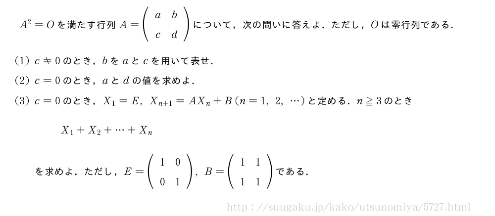 A^2=Oを満たす行列A=(\begin{array}{cc}a&b\c&d\end{array})について，次の問いに答えよ．ただし，Oは零行列である．(1)c≠0のとき，bをaとcを用いて表せ．(2)c=0のとき，aとdの値を求めよ．(3)c=0のとき，X_1=E,X_{n+1}=AX_n+B(n=1,2,・・・)と定める．n≧3のときX_1+X_2+・・・+X_nを求めよ．ただし，E=(\begin{array}{cc}1&0\0&1\end{array}),B=(\begin{array}{cc}1&1\1&1\end{array})である．