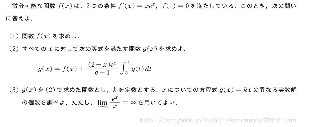 微分可能な関数f(x)は，2つの条件f´(x)=xe^x，f(1)=0を満たしている．このとき，次の問いに答えよ．(1)関数f(x)を求めよ．(2)すべてのxに対して次の等式を満たす関数g(x)を求めよ．g(x)=f(x)+\frac{(2-x)e^x}{e-1}∫_0^1g(t)dt(3)g(x)を(2)で求めた関数とし，kを定数とする．xについての方程式g(x)=kxの異なる実数解の個数を調べよ．ただし，\lim_{x→∞}\frac{e^x}{x}=∞を用いてよい．