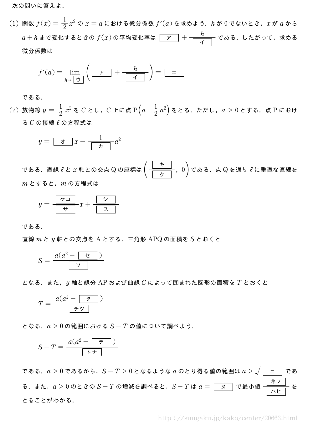 次の問いに答えよ．(1)関数f(x)=1/2x^2のx=aにおける微分係数f´(a)を求めよう．hが0でないとき，xがaからa+hまで変化するときのf(x)の平均変化率は[ア]+\frac{h}{[イ]}である．したがって，求める微分係数はf´(a)=\lim_{h→\mkakko{ウ}}([ア]+\frac{h}{[イ]})=[エ]である．(2)放物線y=1/2x^2をCとし，C上に点P(a,1/2a^2)をとる．ただし，a＞0とする．点PにおけるCの接線ℓの方程式はy=[オ]x-\frac{1}{[カ]}a^2である．直線ℓとx軸との交点Qの座標は(\frac{[キ]}{[ク]},0)である．点Qを通りℓに垂直な直線をmとすると，mの方程式はy=\frac{[ケコ]}{[サ]}x+\frac{[シ]}{[ス]}である．直線mとy軸との交点をAとする．三角形APQの面積をSとおくとS=\frac{a(a^2+[セ])}{[ソ]}となる．また，y軸と線分APおよび曲線Cによって囲まれた図形の面積をTとおくとT=\frac{a(a^2+[タ])}{[チツ]}となる．a＞0の範囲におけるS-Tの値について調べよう．S-T=\frac{a(a^2-[テ])}{[トナ]}である．a＞0であるから，S-T＞0となるようなaのとり得る値の範囲はa＞\sqrt{[ニ]}である．また，a＞0のときのS-Tの増減を調べると，S-Tはa=[ヌ]で最小値\frac{[ネノ]}{[ハヒ]}をとることがわかる．